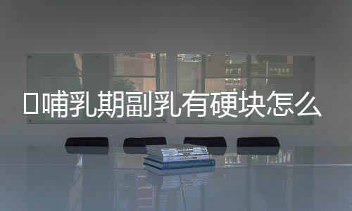 哺乳期副乳有硬块怎么办