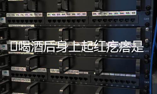 喝酒后身上起红疙瘩是怎么回事
