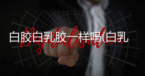 白胶白乳胶一样吗(白乳胶和拼板胶的优缺点你了解多少?)