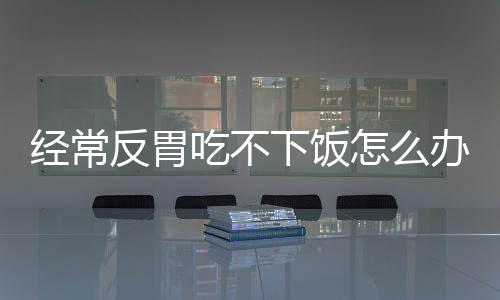 经常反胃吃不下饭怎么办