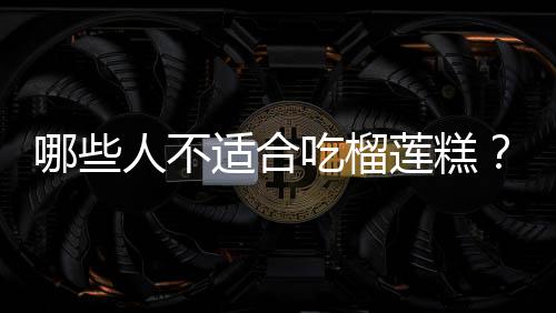 哪些人不适合吃榴莲糕?榴莲糕的副作用有哪些