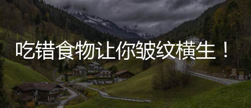 吃错食物让你皱纹横生!天啊 女人必须得看