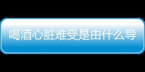 喝酒心脏难受是由什么导致的