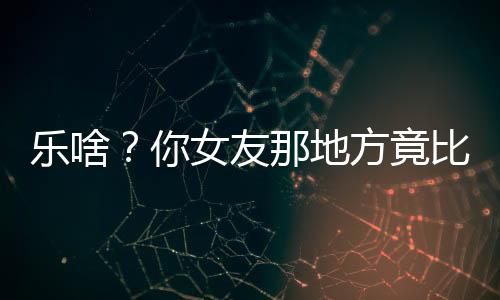 乐啥?你女友那地方竟比公测还脏