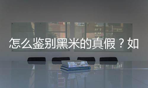 怎么鉴别黑米的真假？如何辨别黑米的真假