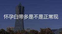怀孕白带多是不是正常现象