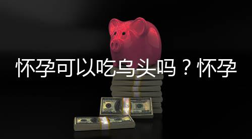 怀孕可以吃乌头吗?怀孕吃什么比较好