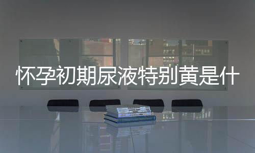 怀孕初期尿液特别黄是什么原因?