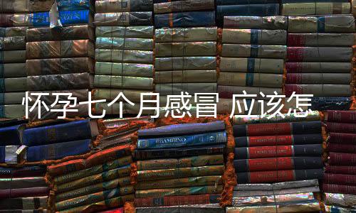 怀孕七个月感冒 应该怎么做?