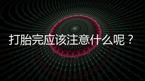 打胎完应该注意什么呢?