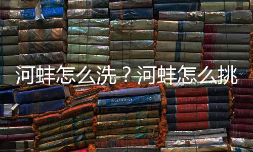 河蚌怎么洗?河蚌怎么挑选