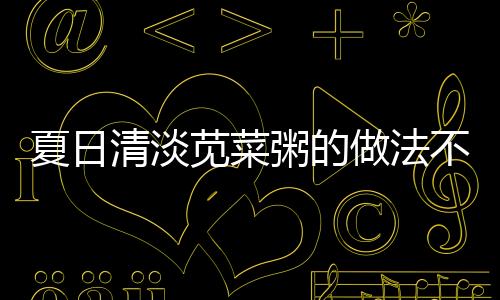 夏日清淡苋菜粥的做法不容错过！