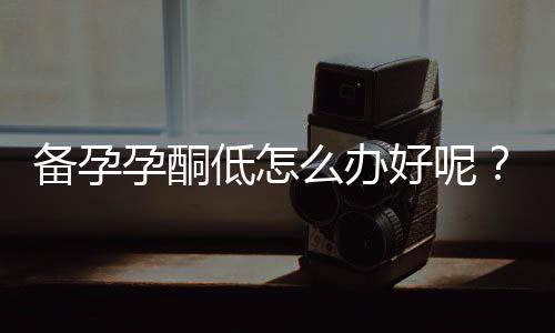 备孕孕酮低怎么办好呢?