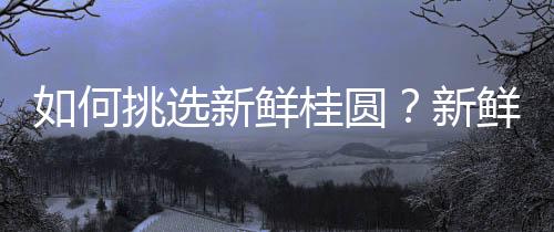 如何挑选新鲜桂圆?新鲜桂圆的选购技巧