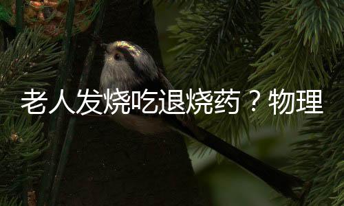 老人发烧吃退烧药?物理降温是首选