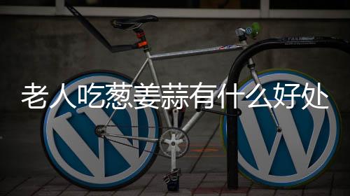 老人吃葱姜蒜有什么好处