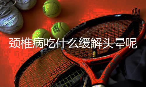 颈椎病吃什么缓解头晕呢?